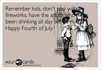 Remember kids, don't play with fireworks, have the adults who have been drinking all day set them off. Happy Fourth of July