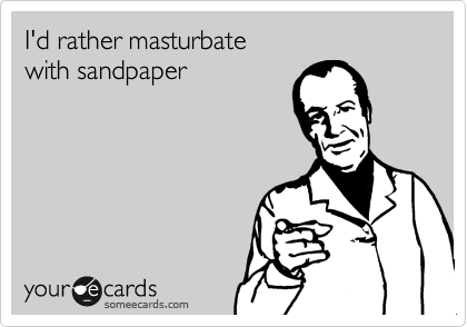 I'd rather masturbate
with sandpaper