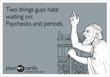 Two things guys hate
waiting on:
Paychecks and periods.