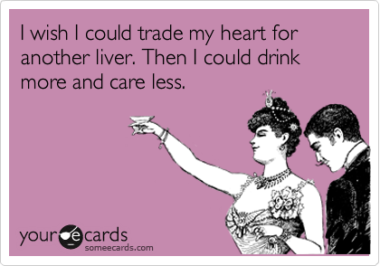 I wish I could trade my heart for another liver. Then I could drink more and care less. 