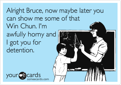 Alright Bruce, now maybe later you can show me some of that
Win Chun. I'm
awfully horny and
I got you for
detention.