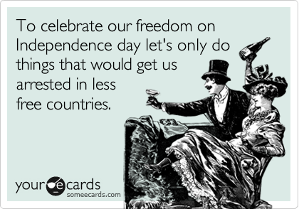 To celebrate our freedom on Independence day let's only do
things that would get us
arrested in less
free countries. 