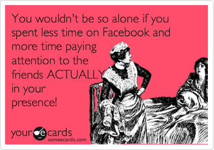 You wouldn't be so alone if you spent less time on Facebook and
more time paying
attention to the
friends ACTUALLY
in your
presence! 