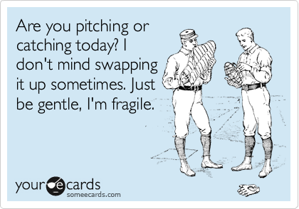 Are you pitching or
catching today? I
don't mind swapping
it up sometimes. Just
be gentle, I'm fragile.