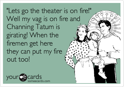 "Lets go the theater is on fire!"
Well my vag is on fire and
Channing Tatum is
girating! When the
firemen get here
they can put my fire
out too!