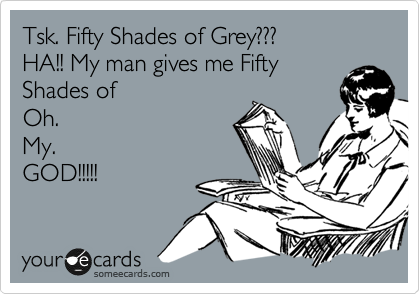 Tsk. Fifty Shades of Grey???
HA!! My man gives me Fifty
Shades of 
Oh.
My.
GOD!!!!!