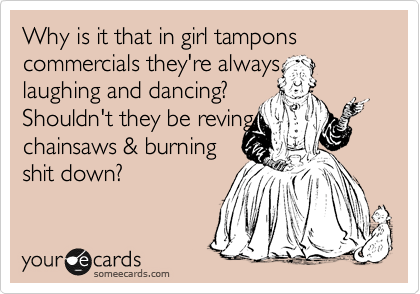 Why is it that in girl tampons commercials they're always 
laughing and dancing?   
Shouldn't they be reving
chainsaws & burning   
shit down?