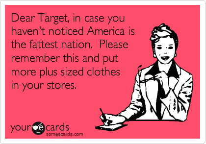Dear Target, in case you
haven't noticed America is
the fattest nation.  Please
remember this and put
more plus sized clothes
in your stores.