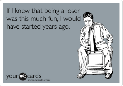 If I knew that being a loser
was this much fun, I would
have started years ago.