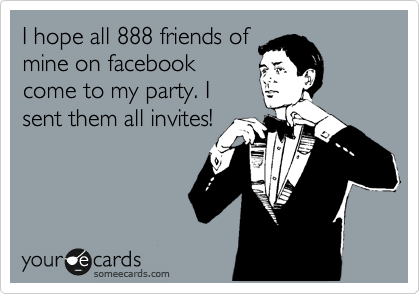 I hope all 888 friends of
mine on facebook
come to my party. I
sent them all invites!