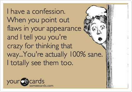 I have a confession. 
When you point out
flaws in your appearance
and I tell you you're
crazy for thinking that
way...You're actually 100% sane. 
I totally see them too.