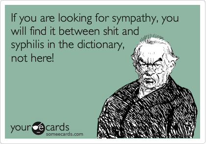 If you are looking for sympathy, you will find it between shit and
syphilis in the dictionary,
not here!