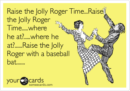 Raise the Jolly Roger Time...Raise
the Jolly Roger
Time.....where
he at?.....where he
at?......Raise the Jolly
Roger with a baseball
bat.......