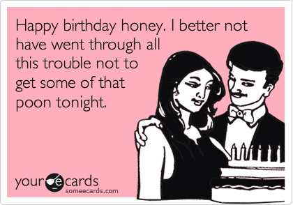 Happy birthday honey. I better not have went through all
this trouble not to
get some of that
poon tonight.