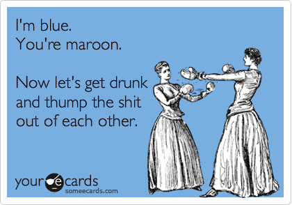 I'm blue.
You're maroon.

Now let's get drunk 
and thump the shit
out of each other.