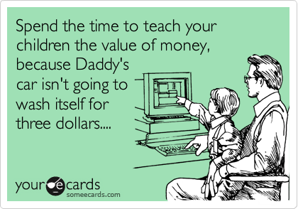 Spend the time to teach your children the value of money,
because Daddy's
car isn't going to
wash itself for
three dollars....