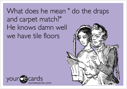 What does he mean " do the draps and carpet match?"
He knows damn well
we have tile floors