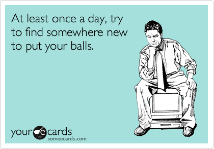 At least once a day, try 
to find somewhere new 
to put your balls.