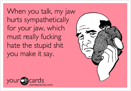 When you talk, my jaw
hurts sympathetically
for your jaw, which
must really fucking
hate the stupid shit
you make it say.