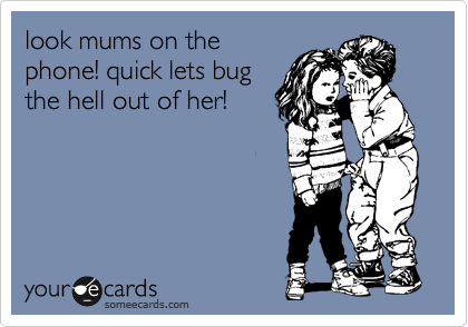 look mums on the
phone! quick lets bug
the hell out of her!