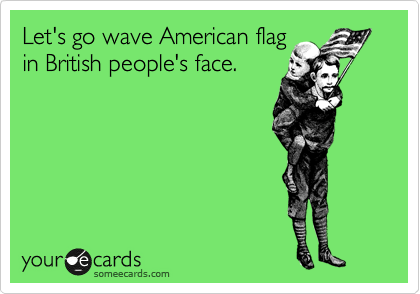 Let's go wave American flag 
in British people's face.