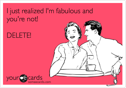 I just realized I'm fabulous and you're not!

DELETE!