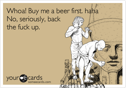 Whoa! Buy me a beer first. haha No, seriously, back
the fuck up.
