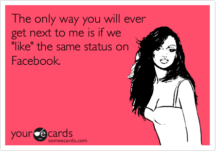 The only way you will ever
get next to me is if we
"like" the same status on
Facebook.
