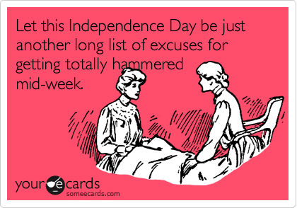 Let this Independence Day be just another long list of excuses for getting totally hammered
mid-week.