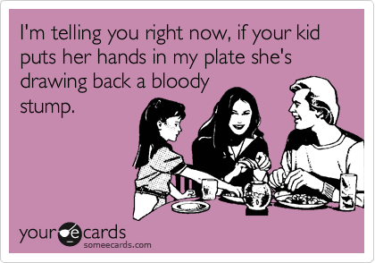 I'm telling you right now, if your kid puts her hands in my plate she's drawing back a bloody
stump.