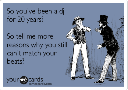 So you've been a dj
for 20 years?

So tell me more
reasons why you still
can't match your
beats?