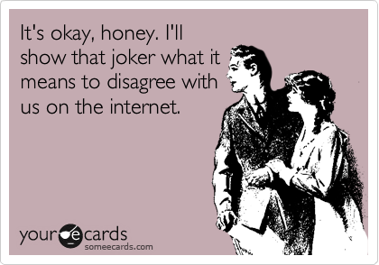 It's okay, honey. I'll
show that joker what it
means to disagree with
us on the internet. 