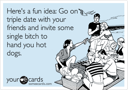 Here's a fun idea: Go on a
triple date with your
friends and invite some
single bitch to
hand you hot
dogs. 
