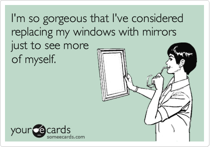 I'm so gorgeous that I've considered replacing my windows with mirrors just to see more
of myself.
