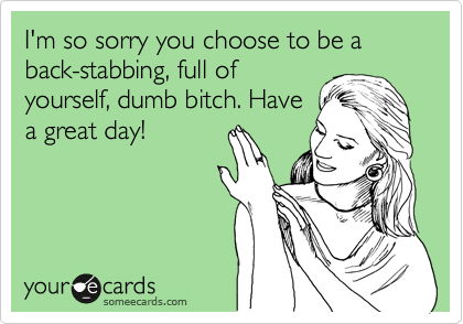 I'm so sorry you choose to be a back-stabbing, full of
yourself, dumb bitch. Have
a great day!