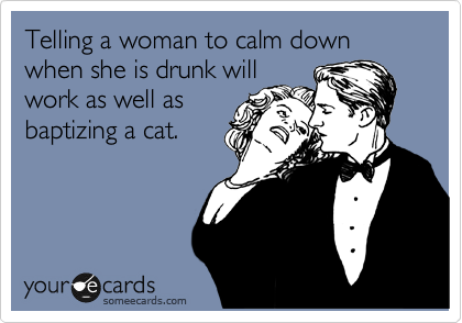 Telling a woman to calm down when she is drunk will
work as well as
baptizing a cat.