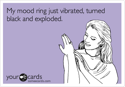 My mood ring just vibrated, turned black and exploded.