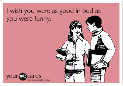 I wish you were as good in bed as you were funny. 