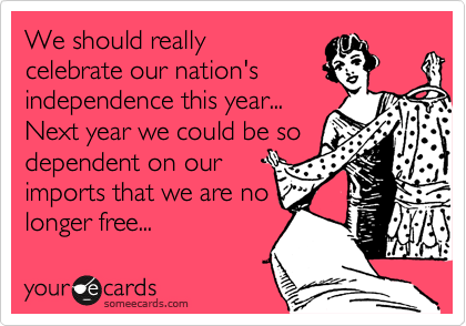 We should really
celebrate our nation's
independence this year...
Next year we could be so
dependent on our
imports that we are no
longer free...