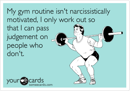 My gym routine isn't narcissistically motivated, I only work out so
that I can pass
judgement on
people who
don't.