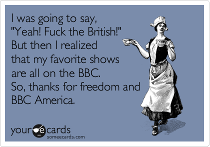 I was going to say,
"Yeah! Fuck the British!"
But then I realized
that my favorite shows
are all on the BBC. 
So, thanks for freedom and
BBC America. 