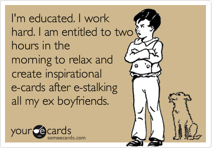 I'm educated. I work
hard. I am entitled to two
hours in the
morning to relax and
create inspirational
e-cards after e-stalking
all my ex boyfriends. 