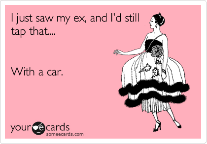 I just saw my ex, and I'd still
tap that....


With a car. 