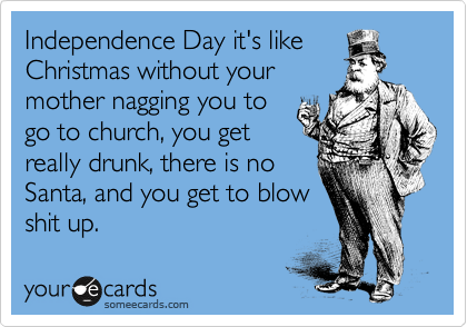Independence Day it's like
Christmas without your
mother nagging you to
go to church, you get
really drunk, there is no
Santa, and you get to blow
shit up.