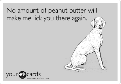No amount of peanut butter will make me lick you there again.