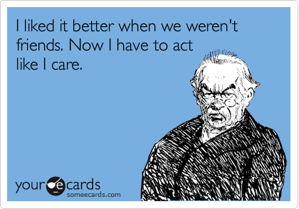 I liked it better when we weren't friends. Now I have to act
like I care.