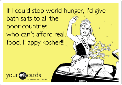 If I could stop world hunger, I'd give bath salts to all the 
poor countries
who can't afford real
food. Happy kosher!!!