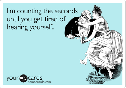 I'm counting the seconds
until you get tired of
hearing yourself..