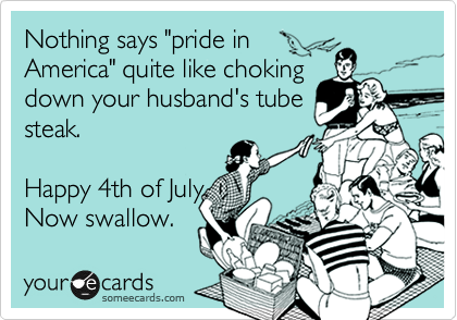 Nothing says "pride in
America" quite like choking
down your husband's tube
steak.  

Happy 4th of July.  
Now swallow.