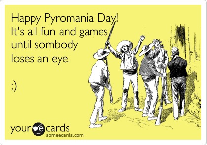 Happy Pyromania Day!  
It's all fun and games
until sombody
loses an eye.

;%29